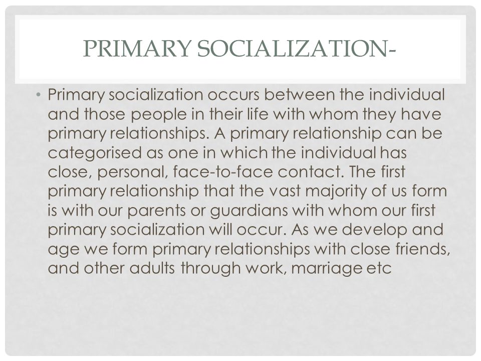 PRIMARY SOCIALIZATION- Primary socialization occurs between the individual and those people in their life with whom they have primary relationships.