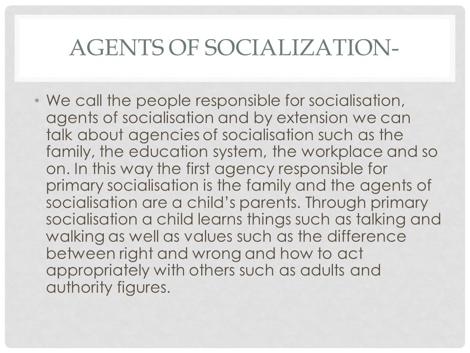 AGENTS OF SOCIALIZATION- We call the people responsible for socialisation, agents of socialisation and by extension we can talk about agencies of socialisation such as the family, the education system, the workplace and so on.
