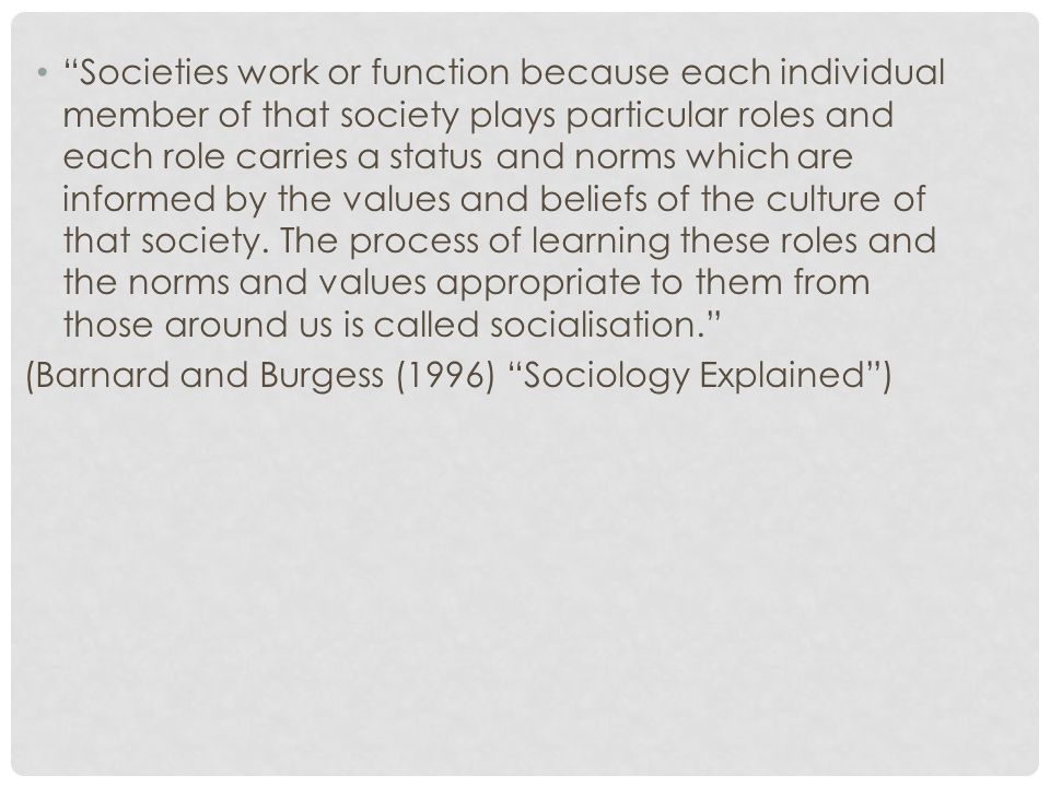 Societies work or function because each individual member of that society plays particular roles and each role carries a status and norms which are informed by the values and beliefs of the culture of that society.